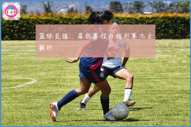 篮球直播：最新赛程与精彩赛况全解析