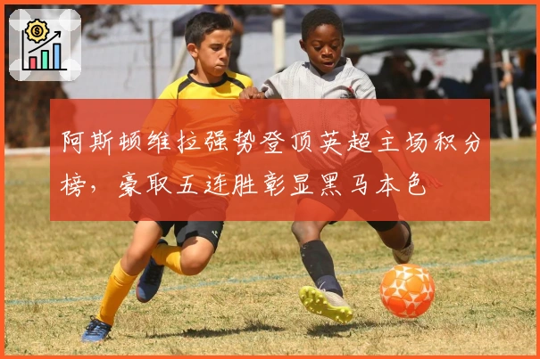 阿斯顿维拉强势登顶英超主场积分榜，豪取五连胜彰显黑马本色