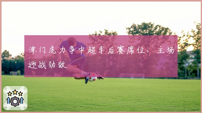 津门虎力争中超季后赛席位，主场迎战劲敌