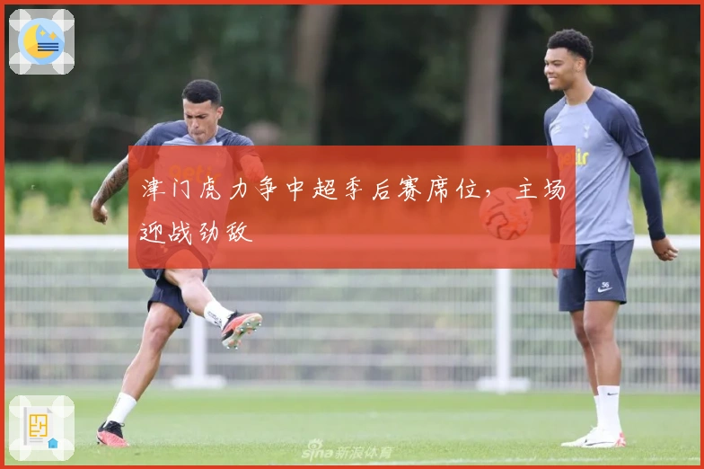 津门虎力争中超季后赛席位，主场迎战劲敌