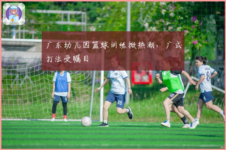 广东幼儿园篮球训练掀热潮,广式打法受瞩目