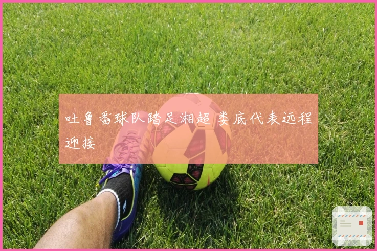 吐鲁番球队踏足湘超 娄底代表远程迎接