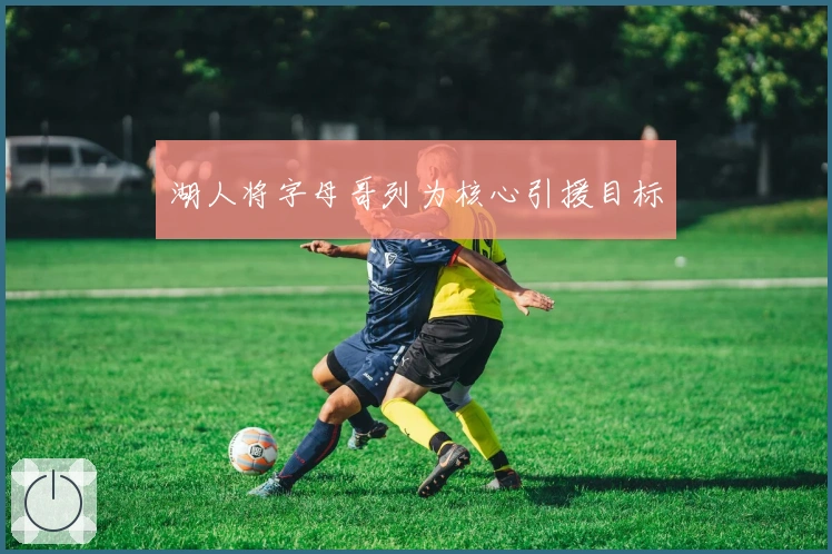 湖人将字母哥列为核心引援目标