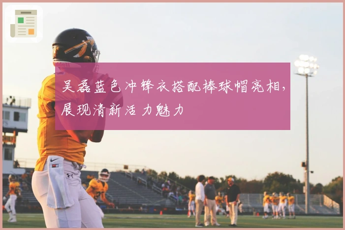 吴磊蓝色冲锋衣搭配棒球帽亮相，展现清新活力魅力