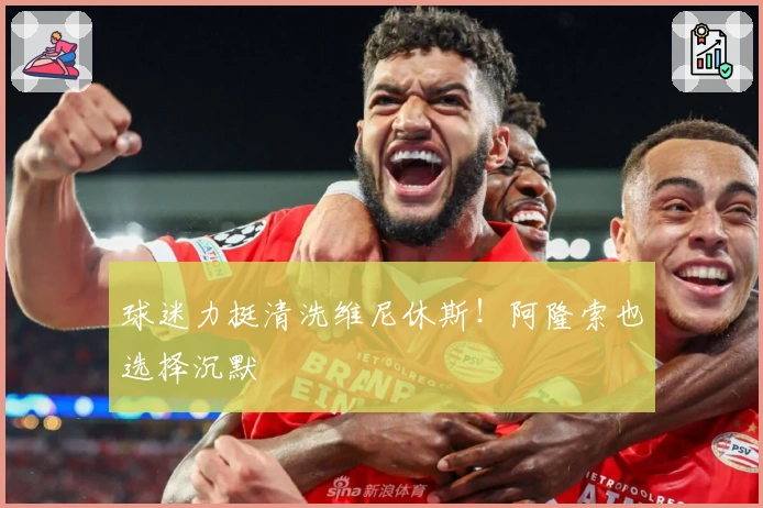 球迷力挺清洗维尼休斯!阿隆索也选择沉默