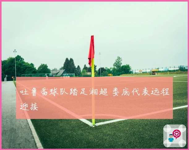 吐鲁番球队踏足湘超 娄底代表远程迎接