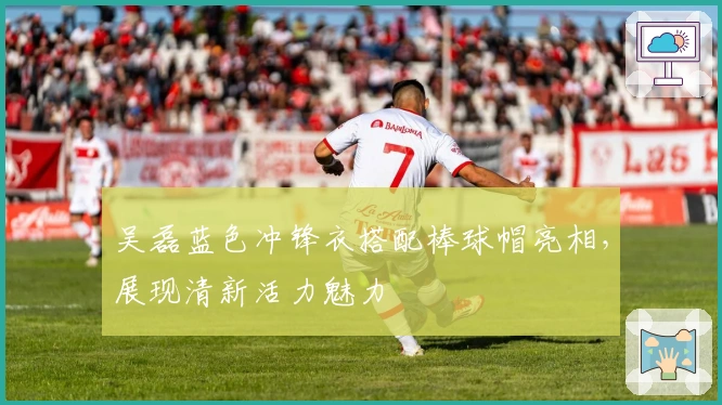 吴磊蓝色冲锋衣搭配棒球帽亮相，展现清新活力魅力